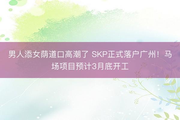 男人添女荫道口高潮了 SKP正式落户广州！马场项目预计3月底开工