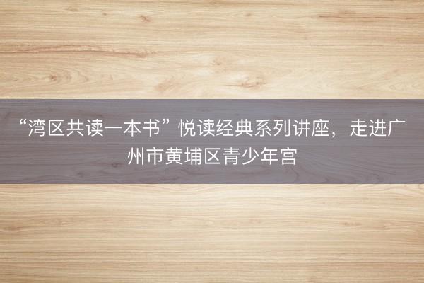 “湾区共读一本书” 悦读经典系列讲座，走进广州市黄埔区青少年宫