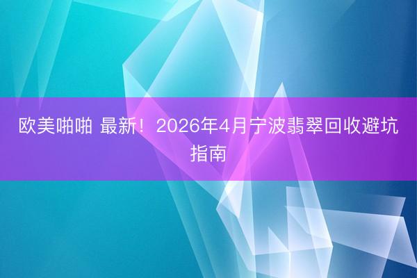 欧美啪啪 最新！2026年4月宁波翡翠回收避坑指南