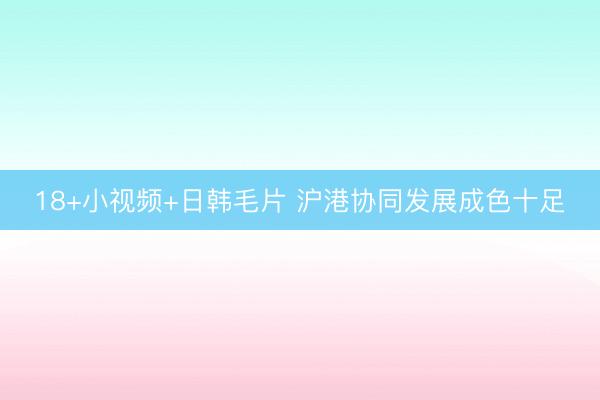 18+小视频+日韩毛片 沪港协同发展成色十足