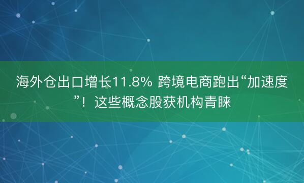 海外仓出口增长11.8% 跨境电商跑出“加速度”！这些概念股获机构青睐
