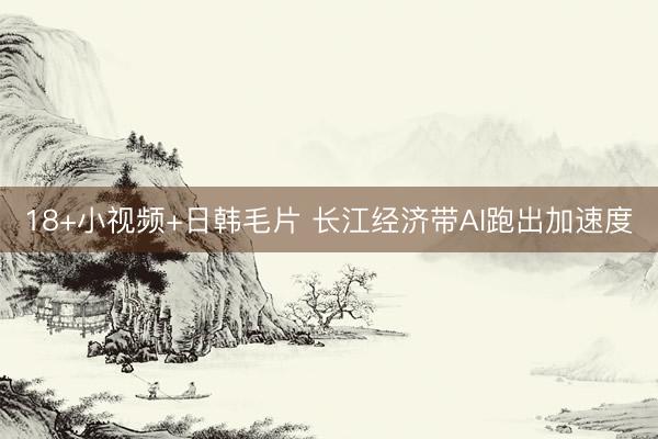 18+小视频+日韩毛片 长江经济带AI跑出加速度