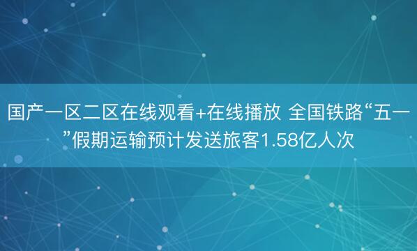 国产一区二区在线观看+在线播放 全国铁路“五一”假期运输预计发送旅客1.58亿人次