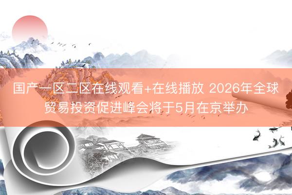 国产一区二区在线观看+在线播放 2026年全球贸易投资促进峰会将于5月在京举办