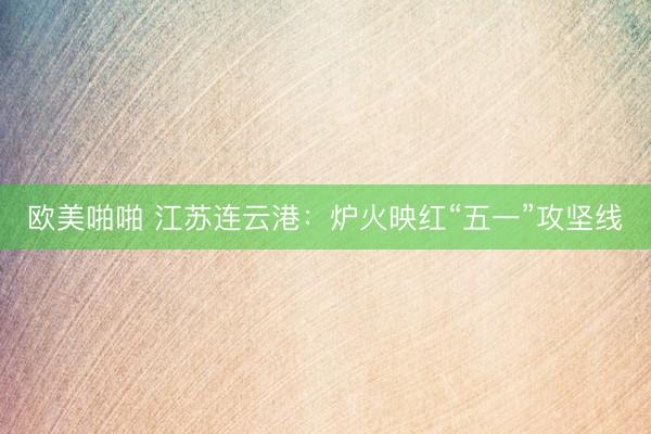 欧美啪啪 江苏连云港：炉火映红“五一”攻坚线