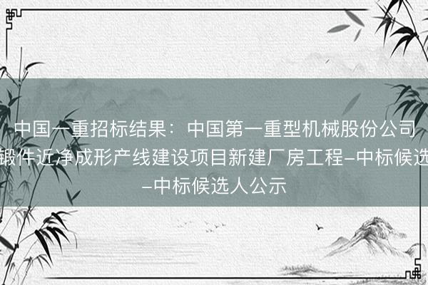 中国一重招标结果：中国第一重型机械股份公司超大型锻件近净成形产线建设项目新建厂房工程-中标候选人公示