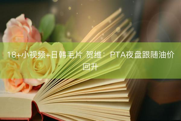 18+小视频+日韩毛片 贺维：PTA夜盘跟随油价回升