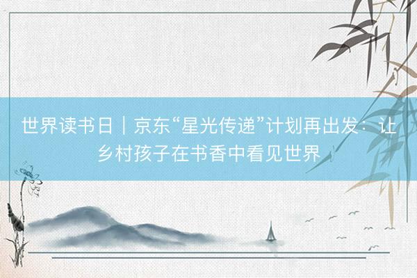 世界读书日｜京东“星光传递”计划再出发：让乡村孩子在书香中看见世界