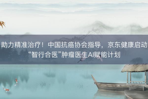 助力精准治疗！中国抗癌协会指导，京东健康启动“智行合医”肿瘤医生AI赋能计划