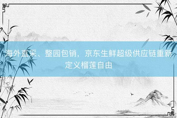 海外直采、整园包销，京东生鲜超级供应链重新定义榴莲自由