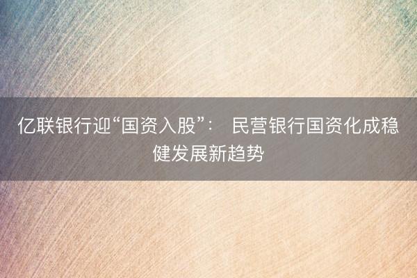 亿联银行迎“国资入股”： 民营银行国资化成稳健发展新趋势