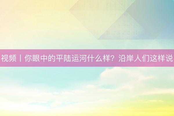视频丨你眼中的平陆运河什么样？沿岸人们这样说