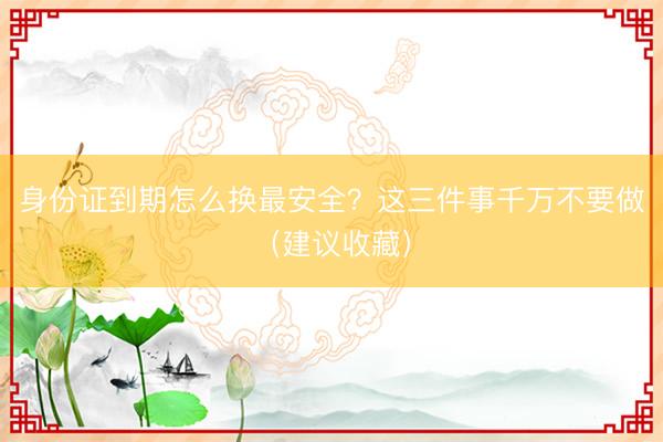 身份证到期怎么换最安全？这三件事千万不要做（建议收藏）