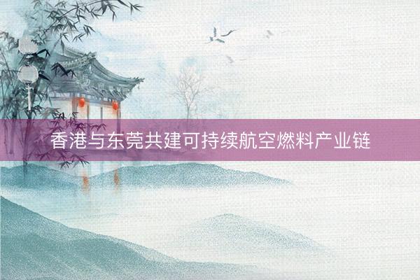 香港与东莞共建可持续航空燃料产业链
