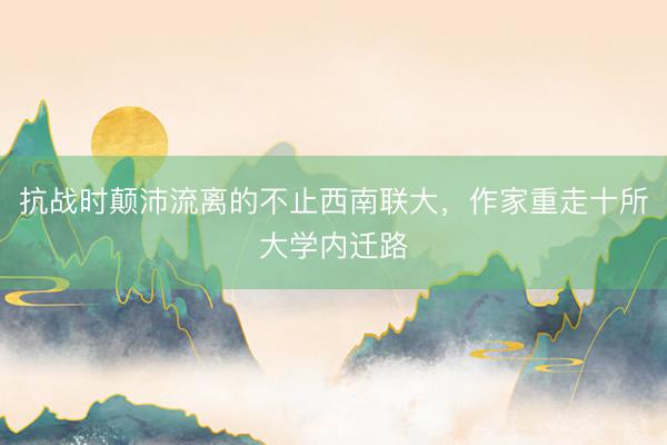 抗战时颠沛流离的不止西南联大，作家重走十所大学内迁路