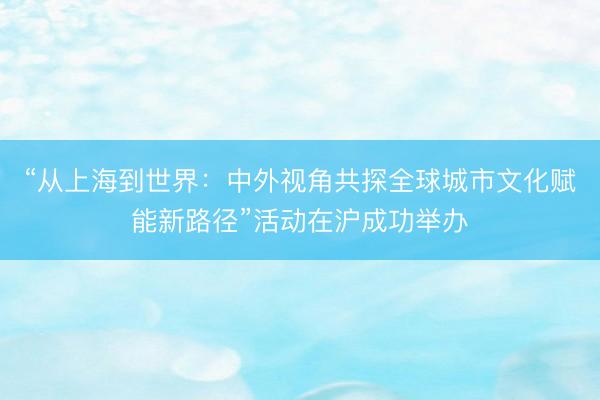 “从上海到世界:中外视角共探全球城市文化赋能新路径”活动在沪成功举办