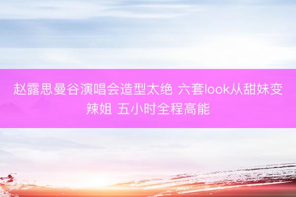 赵露思曼谷演唱会造型太绝 六套look从甜妹变辣姐 五小时全程高能