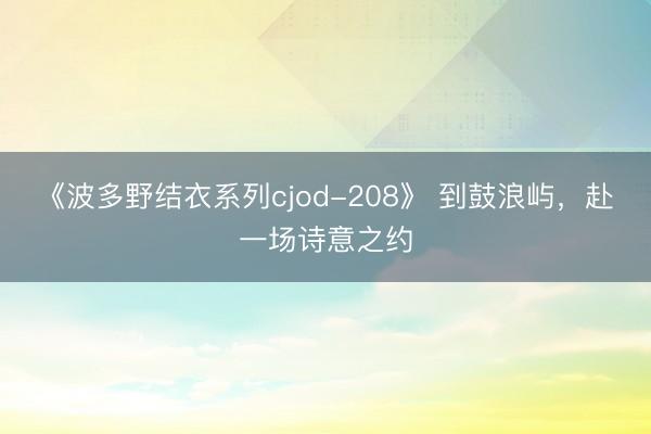 《波多野结衣系列cjod-208》 到鼓浪屿，赴一场诗意之约