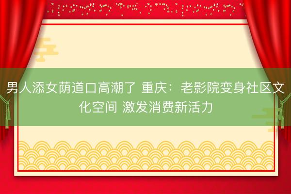 男人添女荫道口高潮了 重庆：老影院变身社区文化空间 激发消费新活力