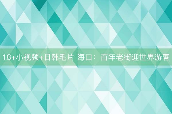 18+小视频+日韩毛片 海口：百年老街迎世界游客