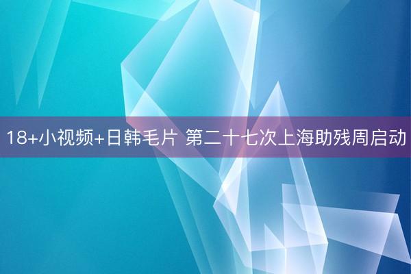 18+小视频+日韩毛片 第二十七次上海助残周启动