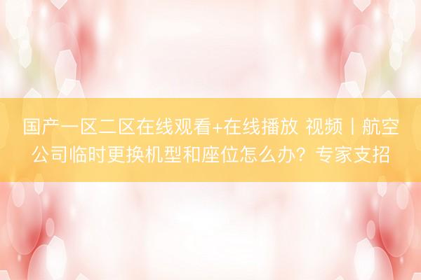 国产一区二区在线观看+在线播放 视频丨航空公司临时更换机型和座位怎么办?专家支招