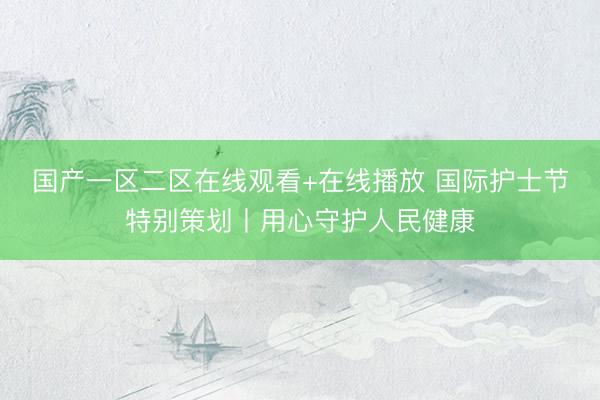 国产一区二区在线观看+在线播放 国际护士节特别策划丨用心守护人民健康