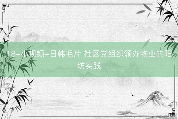 18+小视频+日韩毛片 社区党组织领办物业的阳坊实践