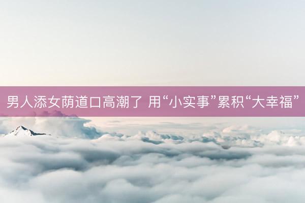 男人添女荫道口高潮了 用“小实事”累积“大幸福”