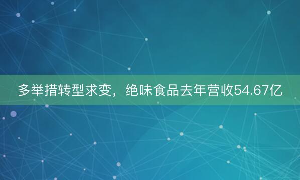 多举措转型求变，绝味食品去年营收54.67亿