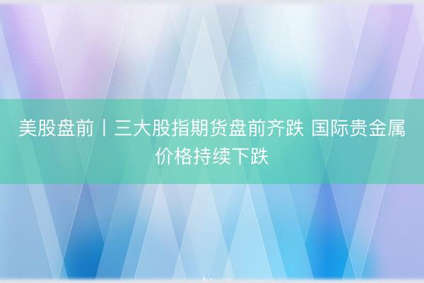 美股盘前丨三大股指期货盘前齐跌 国际贵金属价格持续下跌