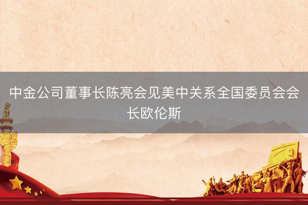 中金公司董事长陈亮会见美中关系全国委员会会长欧伦斯