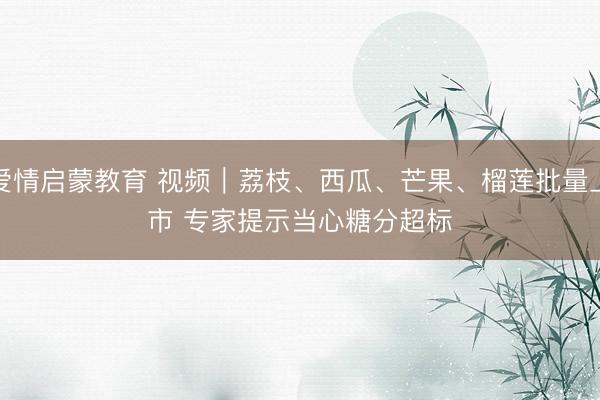 爱情启蒙教育 视频|荔枝、西瓜、芒果、榴莲批量上市 专家提示当心糖分超标