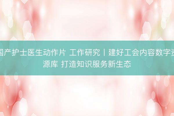 国产护士医生动作片 工作研究丨建好工会内容数字资源库 打造知识服务新生态