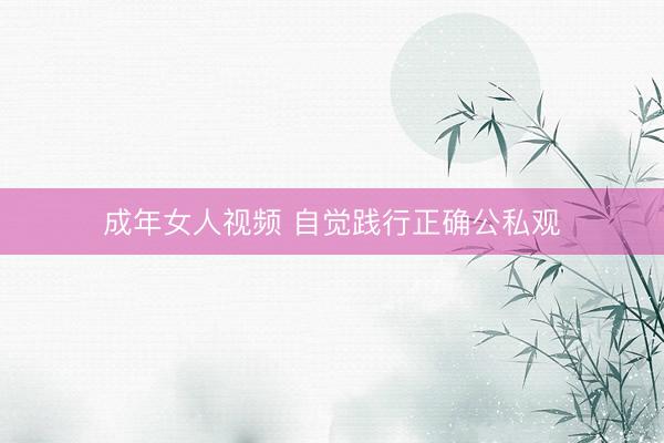 成年女人视频 自觉践行正确公私观