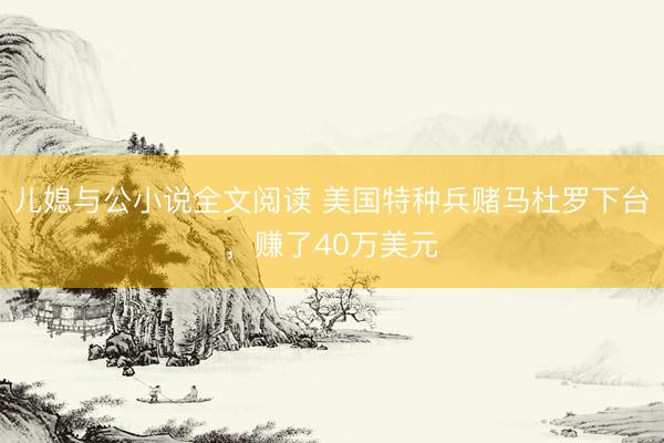 儿媳与公小说全文阅读 美国特种兵赌马杜罗下台,赚了40万美元