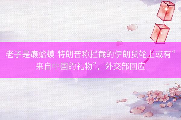 老子是癞蛤蟆 特朗普称拦截的伊朗货轮上或有“来自中国的礼物”,外交部回应