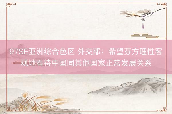97SE亚洲综合色区 外交部：希望芬方理性客观地看待中国同其他国家正常发展关系