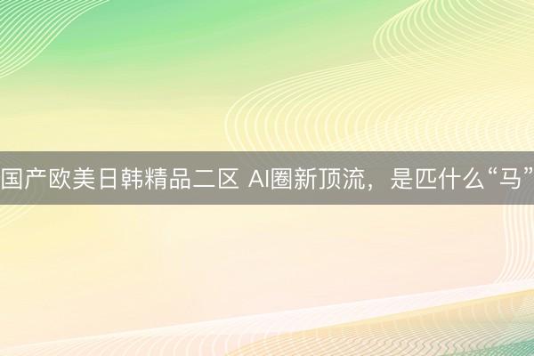 国产欧美日韩精品二区 AI圈新顶流，是匹什么“马”