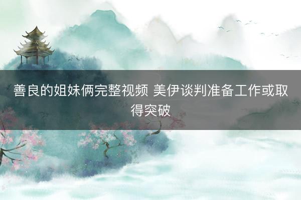 善良的姐妹俩完整视频 美伊谈判准备工作或取得突破