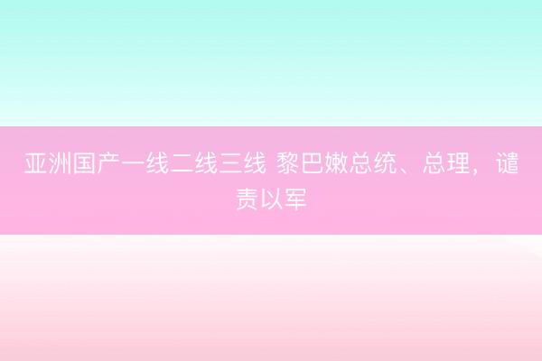 亚洲国产一线二线三线 黎巴嫩总统、总理，谴责以军