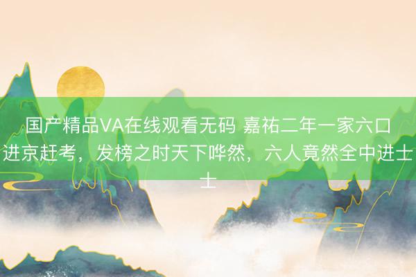 国产精品VA在线观看无码 嘉祐二年一家六口进京赶考,发榜之时天下哗然,六人竟然全中进士