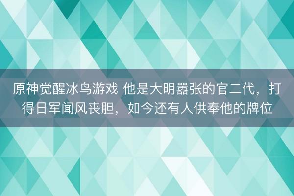 原神觉醒冰鸟游戏 他是大明嚣张的官二代，打得日军闻风丧胆，如今还有人供奉他的牌位