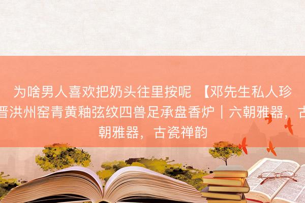 为啥男人喜欢把奶头往里按呢 【邓先生私人珍藏】东晋洪州窑青黄釉弦纹四兽足承盘香炉｜六朝雅器，古瓷禅韵