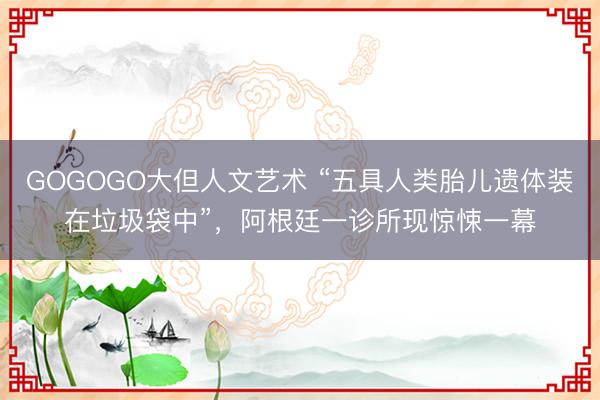 GOGOGO大但人文艺术 “五具人类胎儿遗体装在垃圾袋中”,阿根廷一诊所现惊悚一幕