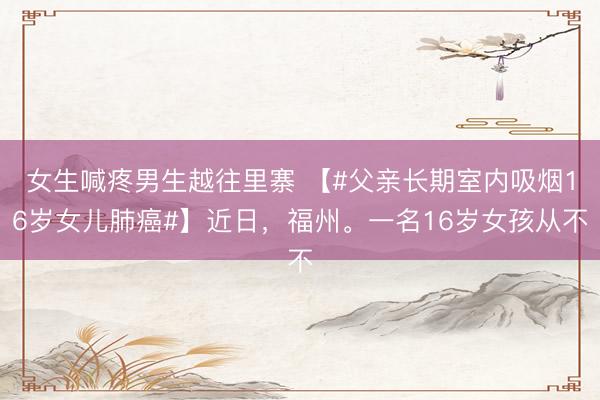 女生喊疼男生越往里寨 【#父亲长期室内吸烟16岁女儿肺癌#】近日，福州。一名16岁女孩从不