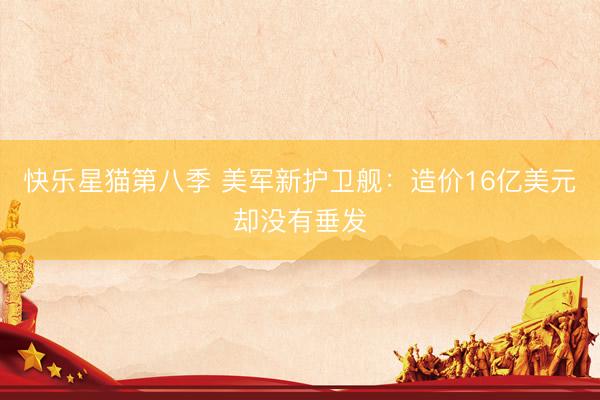 快乐星猫第八季 美军新护卫舰：造价16亿美元却没有垂发