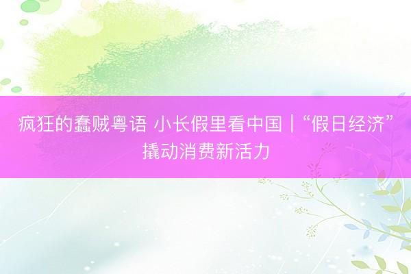 疯狂的蠢贼粤语 小长假里看中国|“假日经济”撬动消费新活力