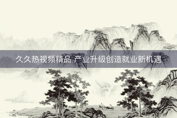 久久热视频精品 产业升级创造就业新机遇