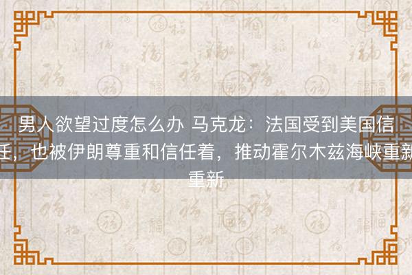 男人欲望过度怎么办 马克龙：法国受到美国信任，也被伊朗尊重和信任着，推动霍尔木兹海峡重新